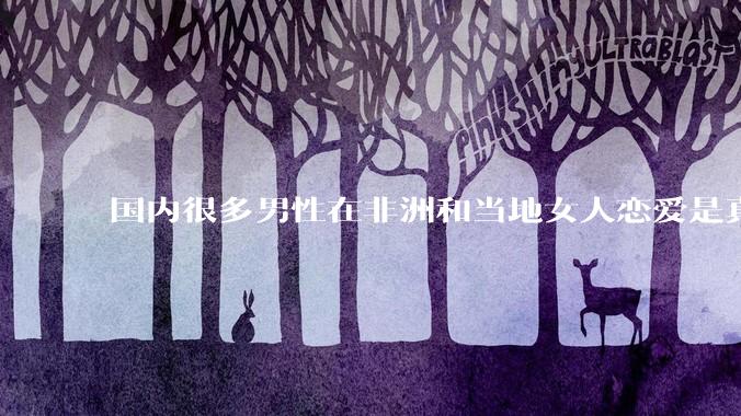 国内很多男性在非洲和当地女人恋爱是真的吗?