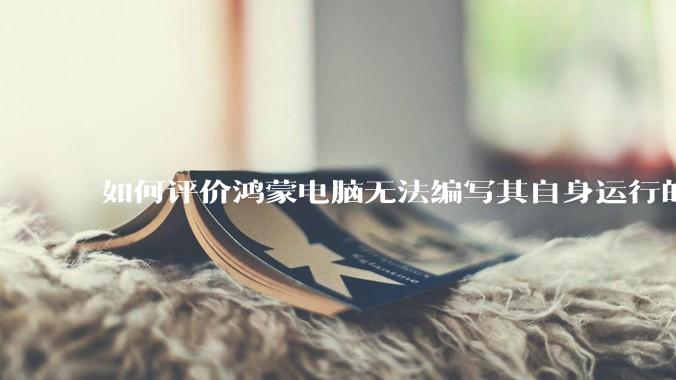如何评价鸿蒙电脑无法编写其自身运行的程序？