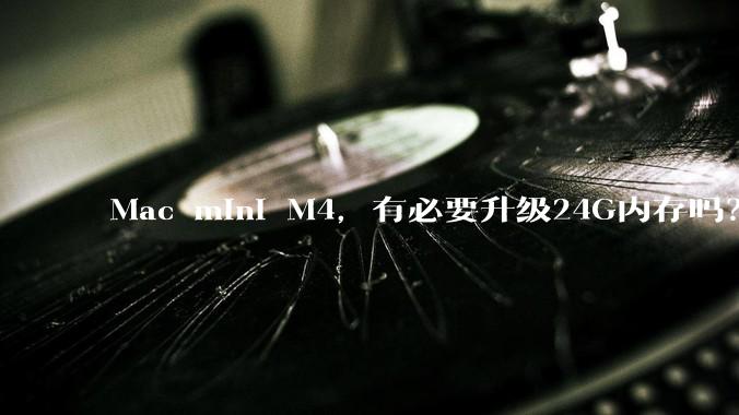 Mac mini M4，有必要升级24G内存吗？